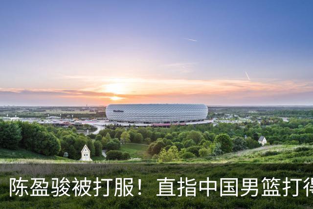陈盈骏被打服！直指中国男篮打得好，体格不匹配，渴望晋级下阶段